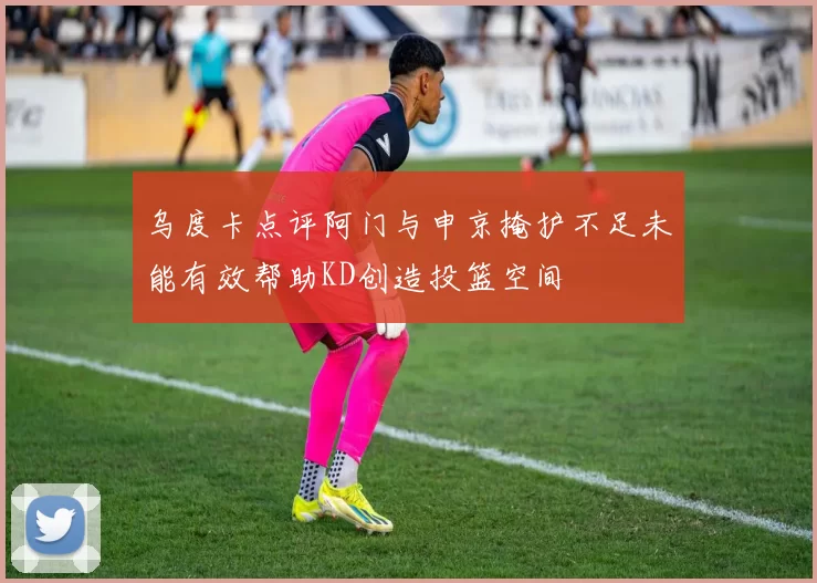 乌度卡点评阿门与申京掩护不足未能有效帮助KD创造投篮空间