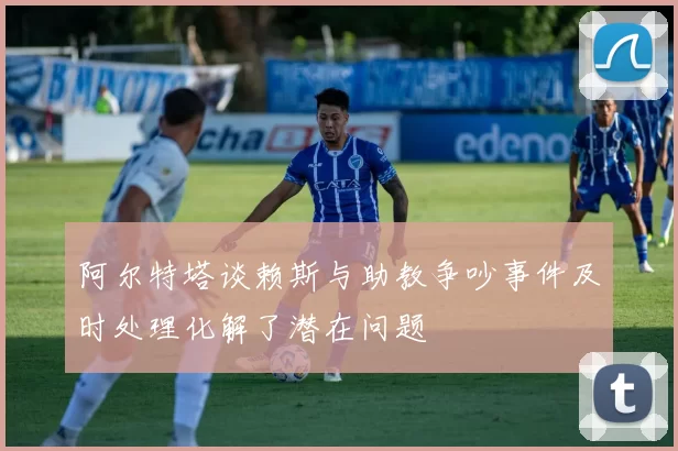 阿尔特塔谈赖斯与助教争吵事件及时处理化解了潜在问题