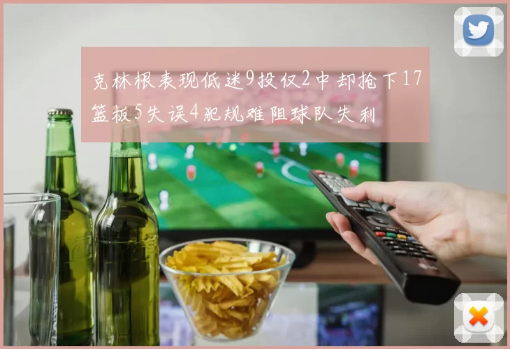 克林根表现低迷9投仅2中却抢下17篮板5失误4犯规难阻球队失利