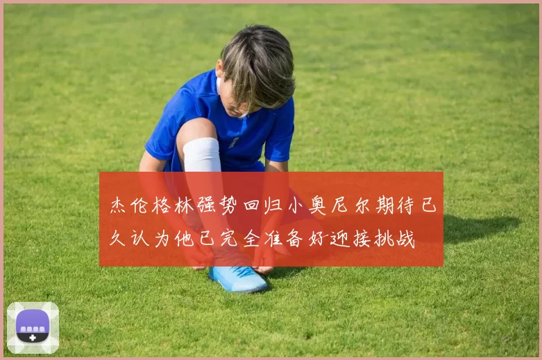 杰伦格林强势回归小奥尼尔期待已久认为他已完全准备好迎接挑战