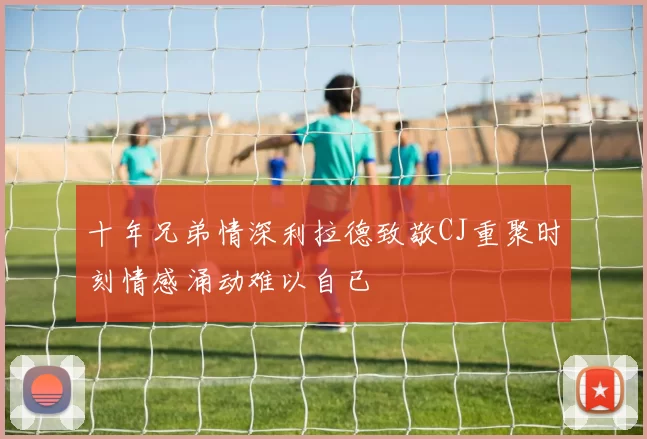 十年兄弟情深利拉德致敬CJ重聚时刻情感涌动难以自已