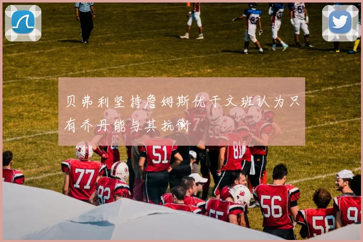 贝弗利坚持詹姆斯优于文班认为只有乔丹能与其抗衡