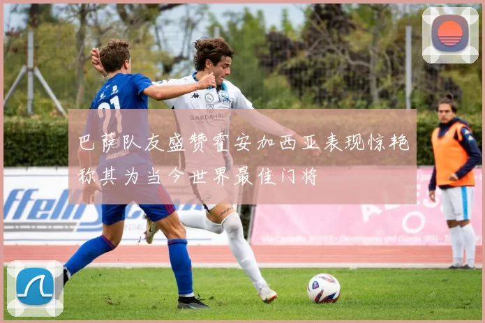 巴萨队友盛赞霍安加西亚表现惊艳称其为当今世界最佳门将