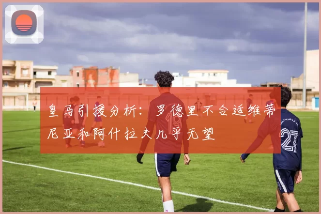 皇马引援分析：罗德里不合适维蒂尼亚和阿什拉夫几乎无望
