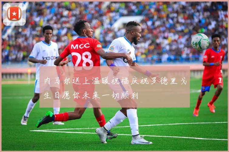 内马尔送上温暖祝福庆祝罗德里戈生日愿你未来一切顺利