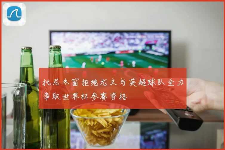托尼冬窗拒绝尤文与英超球队全力争取世界杯参赛资格