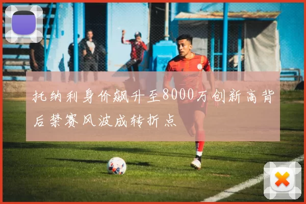 托纳利身价飙升至8000万创新高背后禁赛风波成转折点