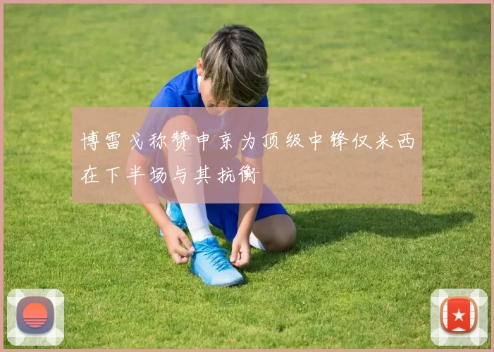 博雷戈称赞申京为顶级中锋仅米西在下半场与其抗衡