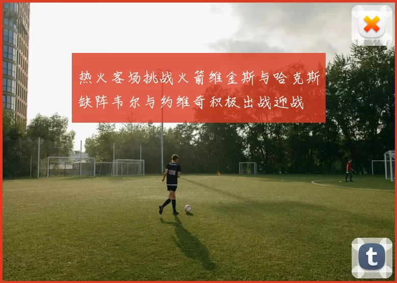 热火客场挑战火箭维金斯与哈克斯缺阵韦尔与约维奇积极出战迎战