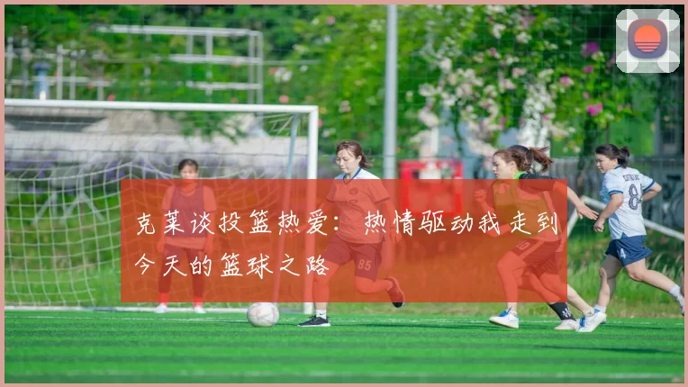 克莱谈投篮热爱：热情驱动我走到今天的篮球之路