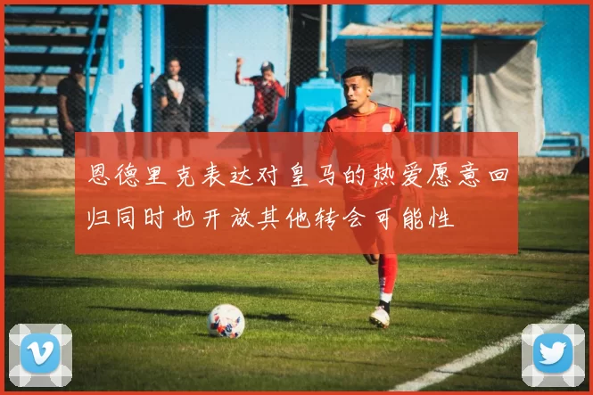 恩德里克表达对皇马的热爱愿意回归同时也开放其他转会可能性