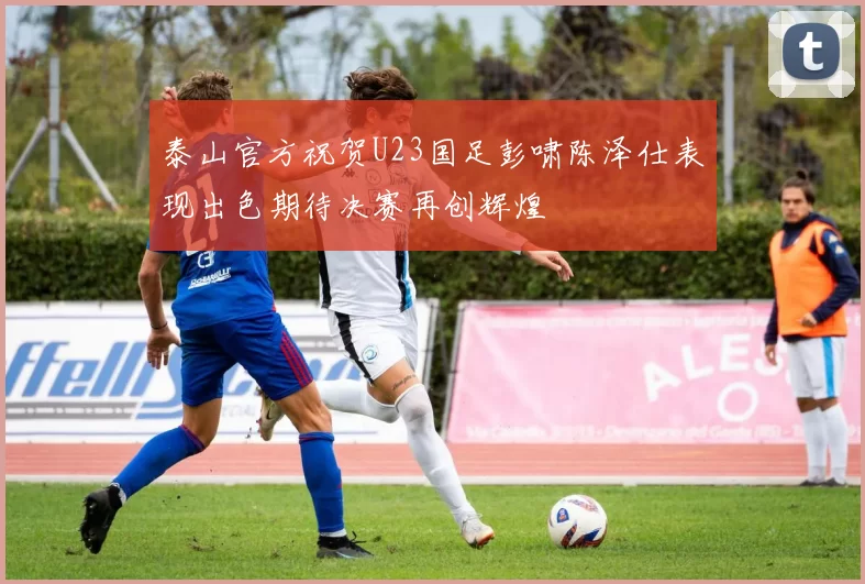 泰山官方祝贺U23国足彭啸陈泽仕表现出色期待决赛再创辉煌