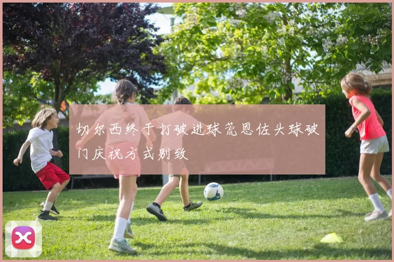 切尔西终于打破进球荒恩佐头球破门庆祝方式别致