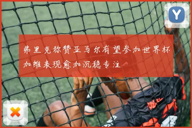 弗里克称赞亚马尔有望参加世界杯加维表现愈加沉稳专注