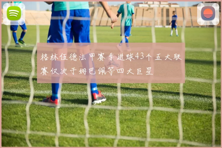 格林伍德法甲赛季进球43个五大联赛仅次于姆巴佩等四大巨星