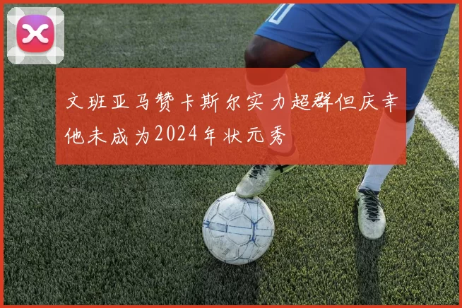 文班亚马赞卡斯尔实力超群但庆幸他未成为2024年状元秀