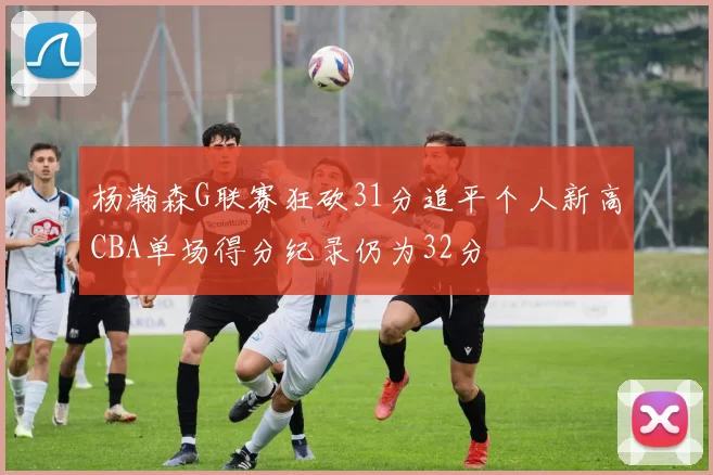 杨瀚森G联赛狂砍31分追平个人新高CBA单场得分纪录仍为32分